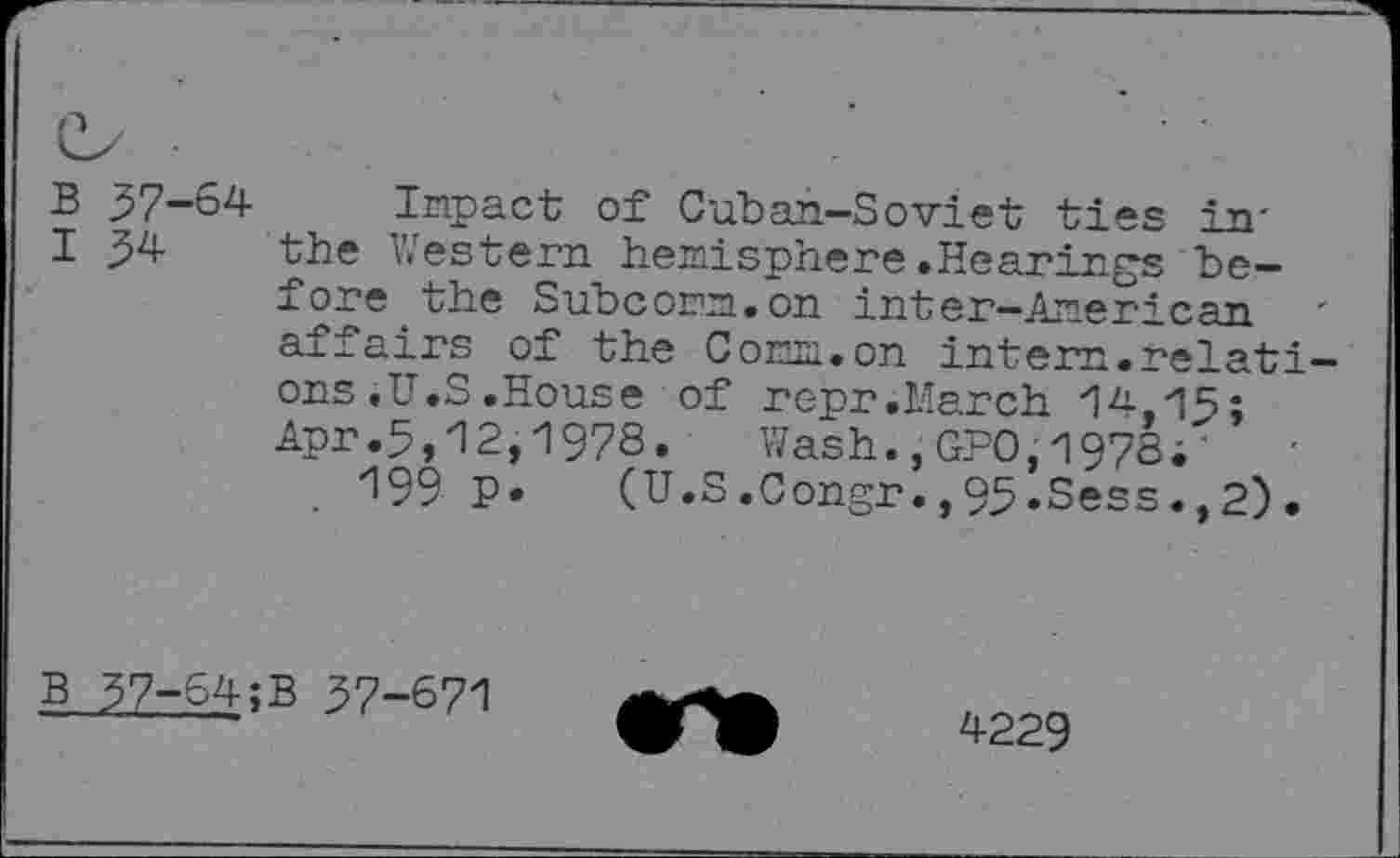 ﻿P
B 57-64 Impact of Cuban-Soviet ties in'
I 34 the Western hemisphere.Hearings before the Subcomm.on inter-Amer? can affairs of the Comm.on intern.relations .U.S .House of repr .March 14,15; Apr.5,12,1978. Wash.,GPO,1978;
199 P* (U.S.0ongr.,95.Sess.,2).
B 37-64;B 37-671
4229